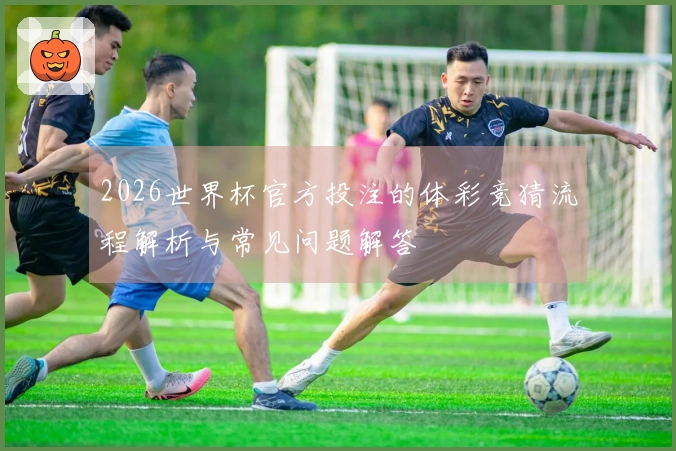 2026世界杯官方投注的体彩竞猜流程解析与常见问题解答